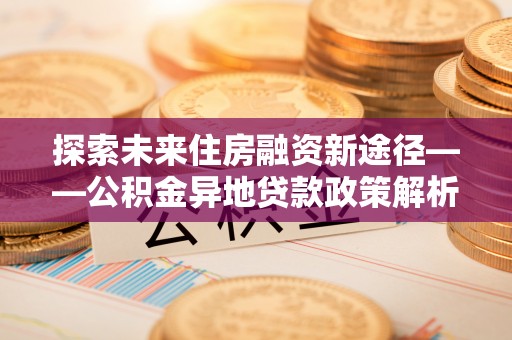上蔡探索未来住房融资新途径——公积金异地贷款政策解析与实践