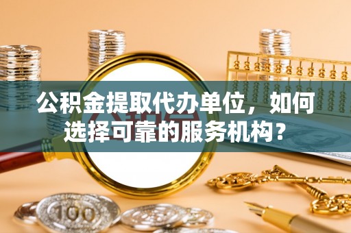 上蔡公积金提取代办单位，如何选择可靠的服务机构？