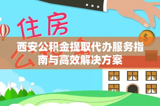 上蔡西安公积金提取代办服务指南与高效解决方案