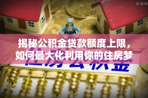 上蔡揭秘公积金贷款额度上限，如何最大化利用你的住房梦想资金？