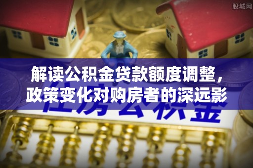 上蔡解读公积金贷款额度调整，政策变化对购房者的深远影响