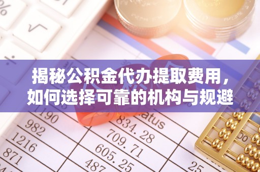 上蔡揭秘公积金代办提取费用，如何选择可靠的机构与规避潜在风险