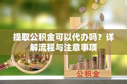 上蔡提取公积金可以代办吗？详解流程与注意事项