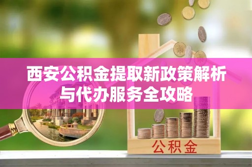 上蔡西安公积金提取新政策解析与代办服务全攻略