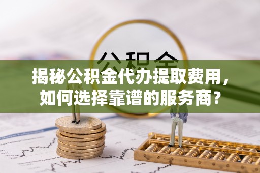 上蔡揭秘公积金代办提取费用，如何选择靠谱的服务商？