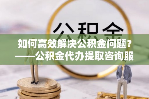 上蔡如何高效解决公积金问题？——公积金代办提取咨询服务指南
