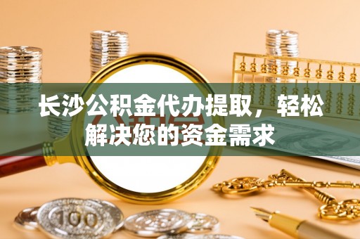 上蔡长沙公积金代办提取，轻松解决您的资金需求