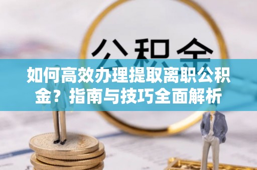 上蔡如何高效办理提取离职公积金？指南与技巧全面解析