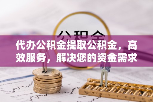 上蔡代办公积金提取公积金，高效服务，解决您的资金需求