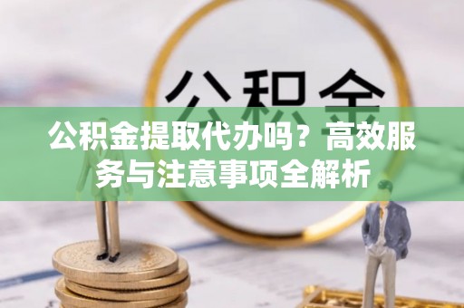 上蔡公积金提取代办吗？高效服务与注意事项全解析