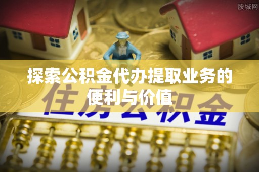 上蔡探索公积金代办提取业务的便利与价值