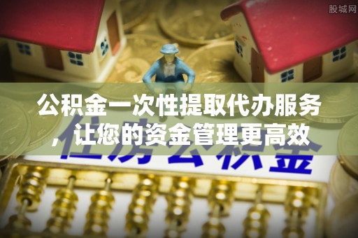 上蔡公积金一次性提取代办服务，让您的资金管理更高效