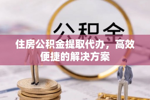上蔡住房公积金提取代办，高效便捷的解决方案