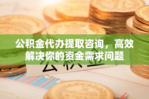 上蔡公积金代办提取咨询，高效解决你的资金需求问题