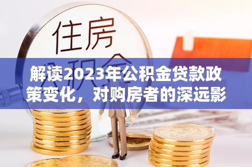 上蔡解读2023年公积金贷款政策变化，对购房者的深远影响