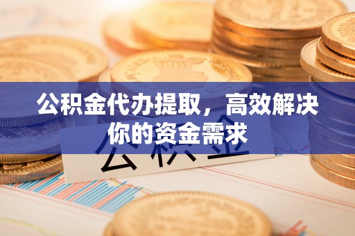 上蔡公积金代办提取，高效解决你的资金需求