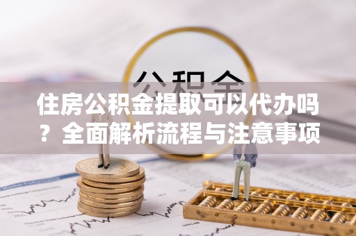 上蔡住房公积金提取可以代办吗？全面解析流程与注意事项