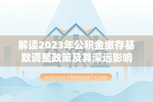 上蔡解读2023年公积金缴存基数调整政策及其深远影响