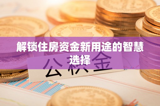 上蔡解锁住房资金新用途的智慧选择