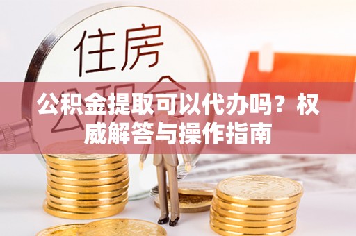 上蔡公积金提取可以代办吗？权威解答与操作指南