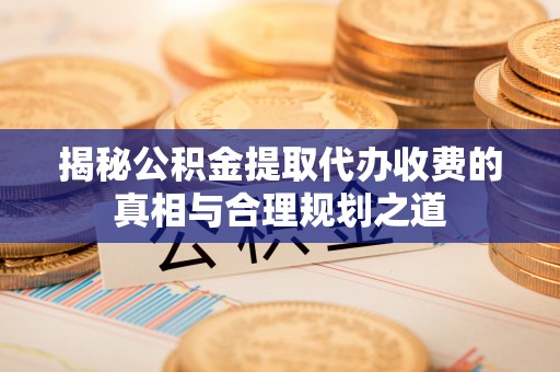 上蔡揭秘公积金提取代办收费的真相与合理规划之道