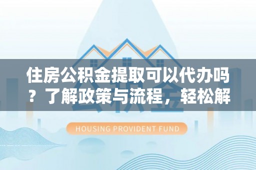 上蔡住房公积金提取可以代办吗？了解政策与流程，轻松解决疑问