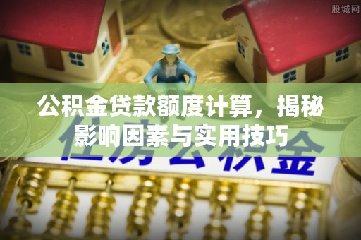 上蔡公积金贷款额度计算，揭秘影响因素与实用技巧