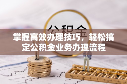 上蔡掌握高效办理技巧，轻松搞定公积金业务办理流程